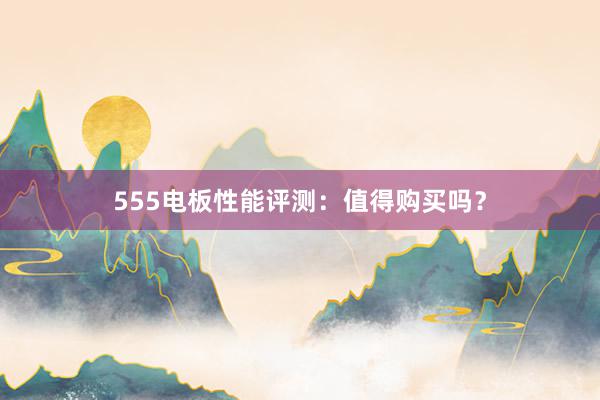 555电板性能评测：值得购买吗？