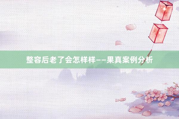 整容后老了会怎样样——果真案例分析
