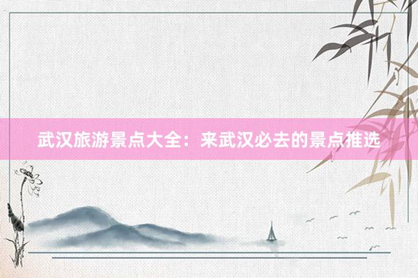 武汉旅游景点大全：来武汉必去的景点推选