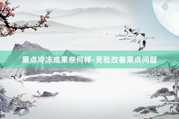 黑点冷冻成果奈何样-灵验改善黑点问题