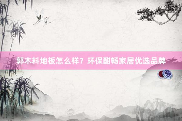 郭木料地板怎么样？环保酣畅家居优选品牌